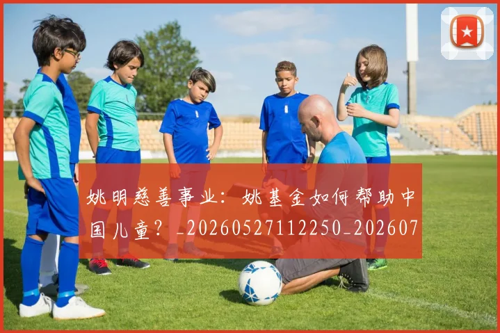 姚明慈善事业：姚基金如何帮助中国儿童？_20260527112250_20260703232831_20260720192000