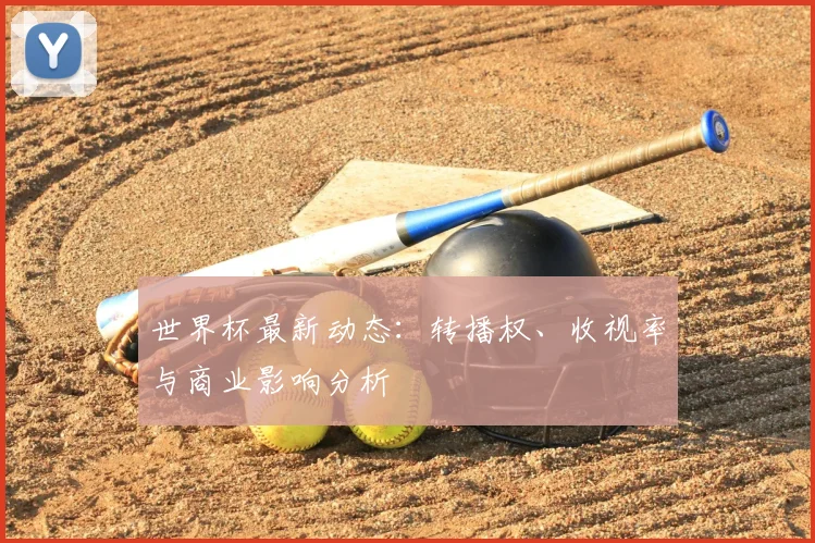 世界杯最新动态：转播权、收视率与商业影响分析