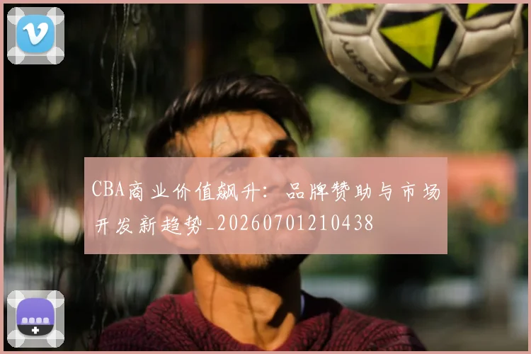 CBA商业价值飙升：品牌赞助与市场开发新趋势_20260701210438
