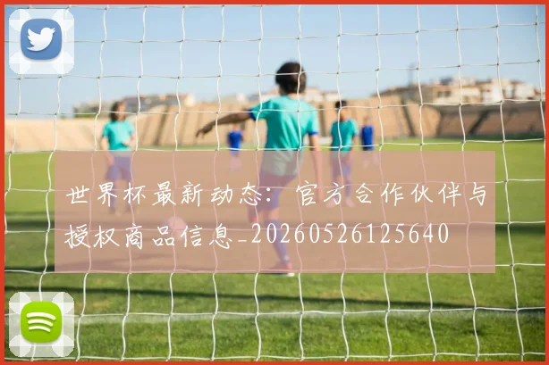 世界杯最新动态：官方合作伙伴与授权商品信息_20260526125640
