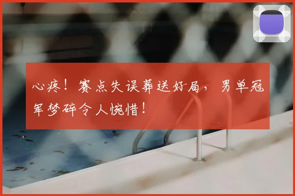 心疼！赛点失误葬送好局，男单冠军梦碎令人惋惜！