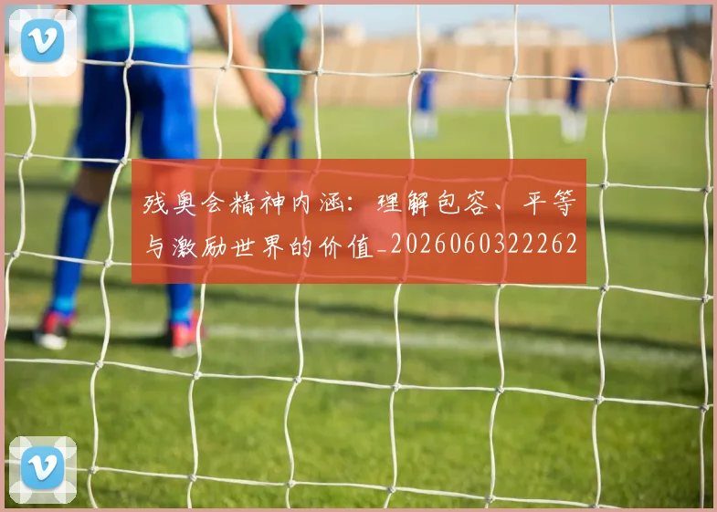 残奥会精神内涵:理解包容、平等与激励世界的价值_20260603222622