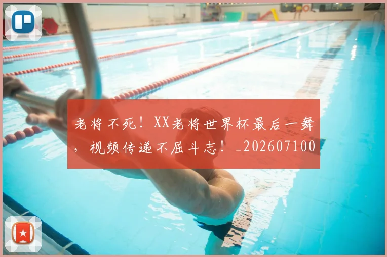 老将不死！XX老将世界杯最后一舞，视频传递不屈斗志！_20260710004009