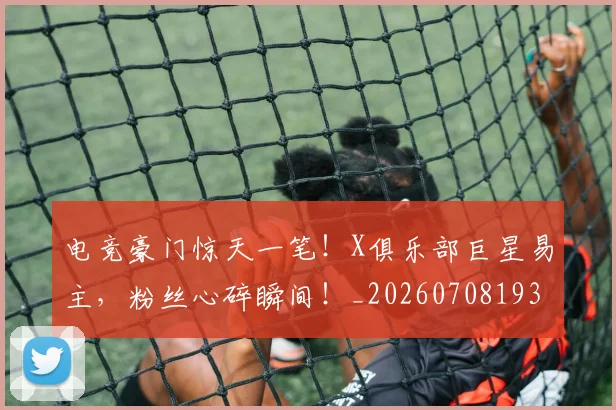 电竞豪门惊天一笔！X俱乐部巨星易主，粉丝心碎瞬间！_20260708193647