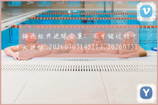 梅西经典进球合集：不可错过的十大进球_20260707145113_20260731182211