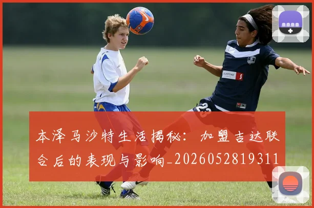 本泽马沙特生活揭秘：加盟吉达联合后的表现与影响_20260528193118