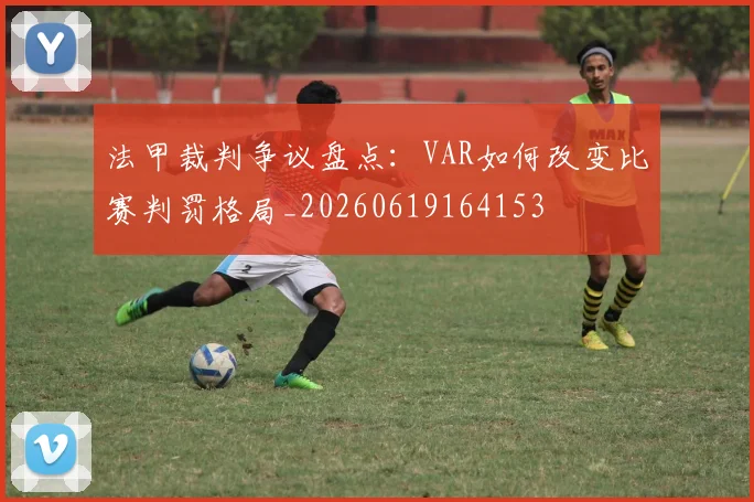 法甲裁判争议盘点：VAR如何改变比赛判罚格局_20260619164153