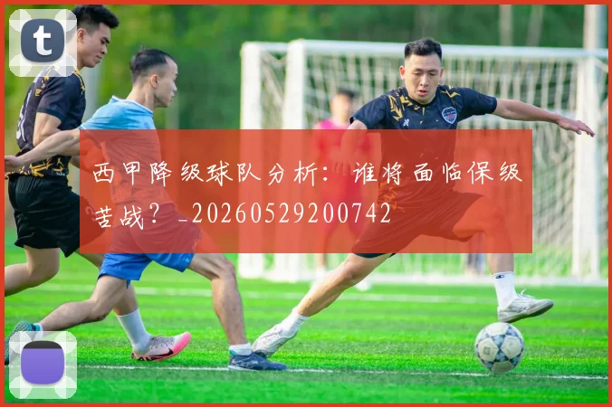 西甲降级球队分析：谁将面临保级苦战？_20260529200742