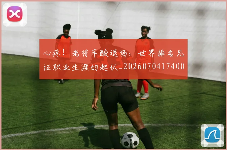 心疼！老将辛酸退场，世界排名见证职业生涯的起伏_20260704174006