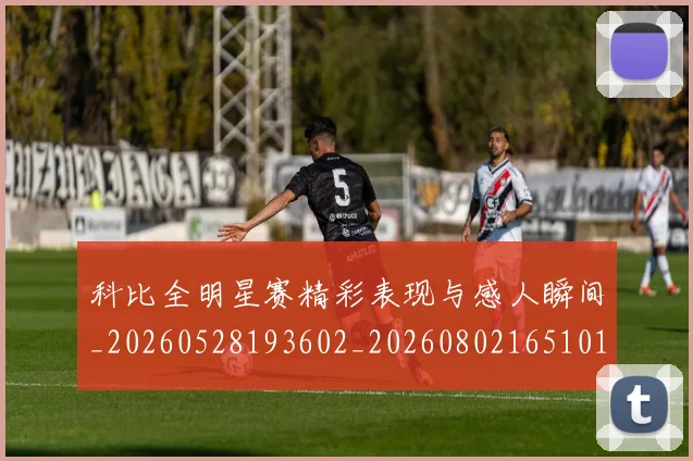 科比全明星赛精彩表现与感人瞬间_20260528193602_20260802165101