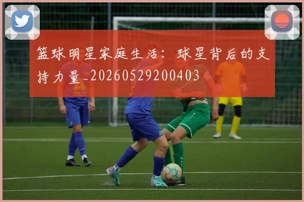 篮球明星家庭生活:球星背后的支持力量_20260529200403
