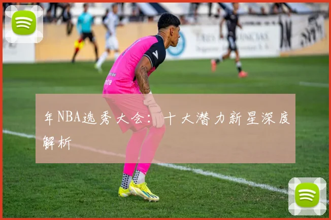 年NBA选秀大会：十大潜力新星深度解析
