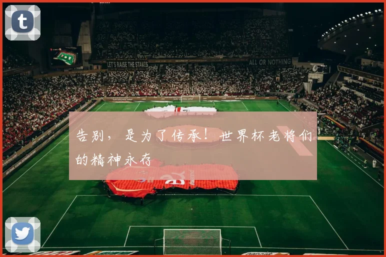 告别，是为了传承！世界杯老将们的精神永存