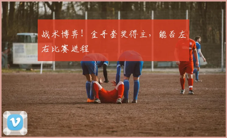 战术博弈！金手套奖得主，能否左右比赛进程