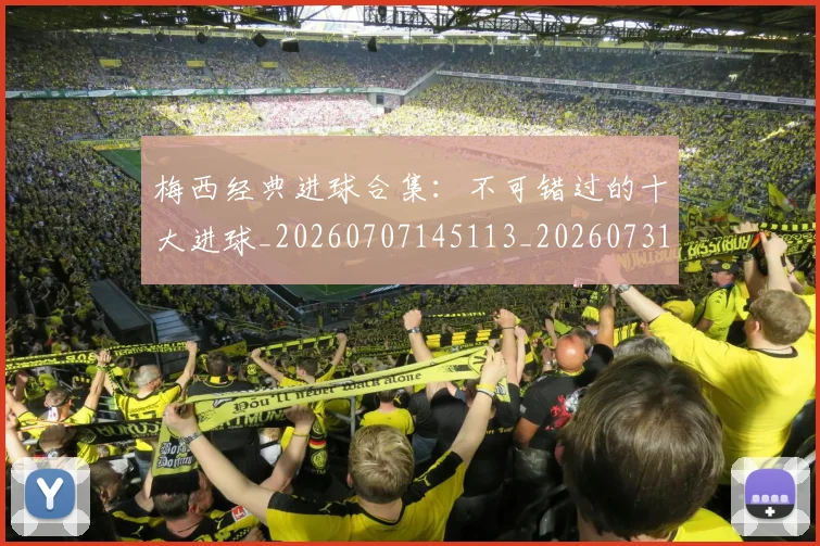 梅西经典进球合集：不可错过的十大进球_20260707145113_20260731182211