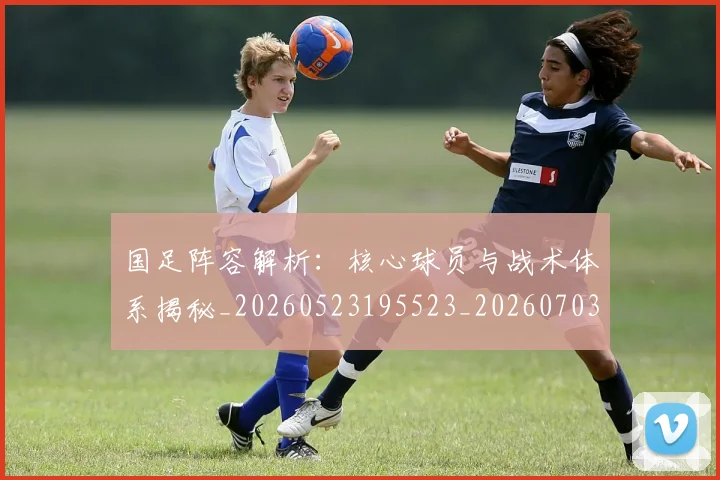 国足阵容解析：核心球员与战术体系揭秘_20260523195523_20260703224532