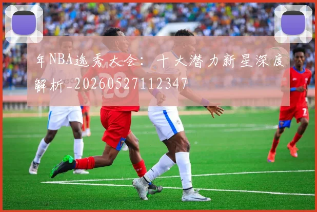 年NBA选秀大会：十大潜力新星深度解析_20260527112347