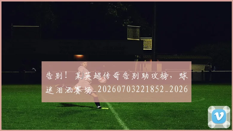 告别！某英超传奇告别助攻榜，球迷泪洒赛场_20260703221852_20260720175951