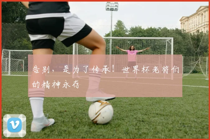告别，是为了传承！世界杯老将们的精神永存
