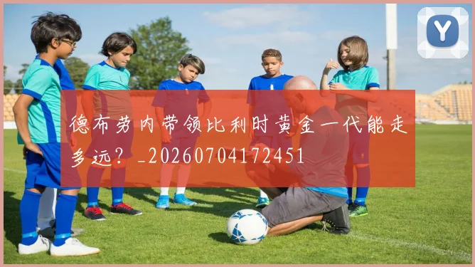 德布劳内带领比利时黄金一代能走多远？_20260704172451