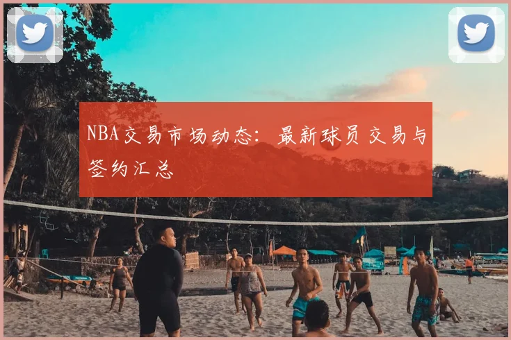 NBA交易市场动态：最新球员交易与签约汇总
