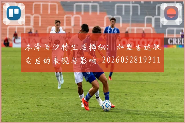 本泽马沙特生活揭秘：加盟吉达联合后的表现与影响_20260528193118